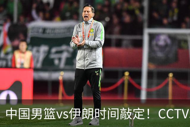 中国男篮vs伊朗时间敲定！CCTV5不直播，铜牌战迎三大考验