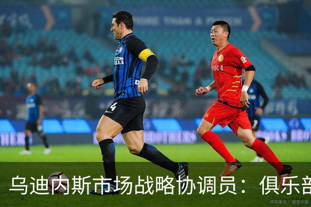 乌迪内斯市场战略协调员：俱乐部的目标始终是欧战