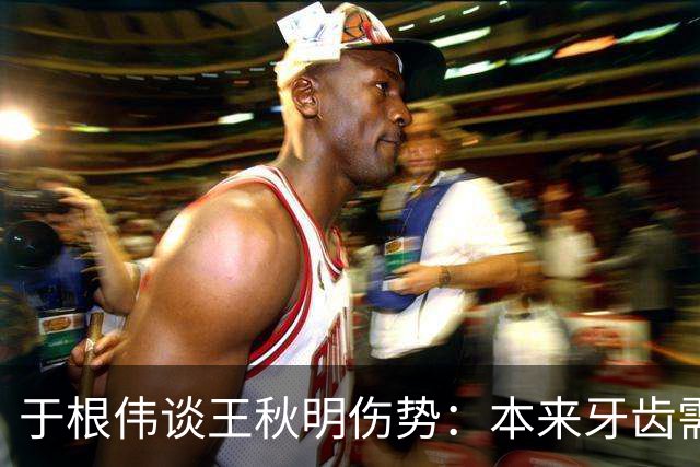 于根伟谈王秋明伤势：本来牙齿需要手术，但他强烈要求随队出征