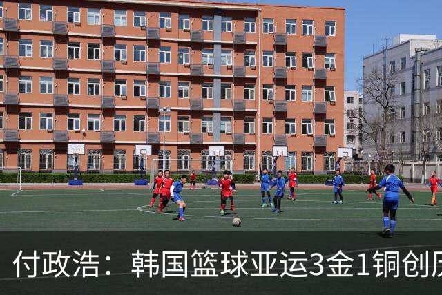 付政浩：韩国篮球亚运3金1铜创历史最佳 但他们最巅峰还是90年代