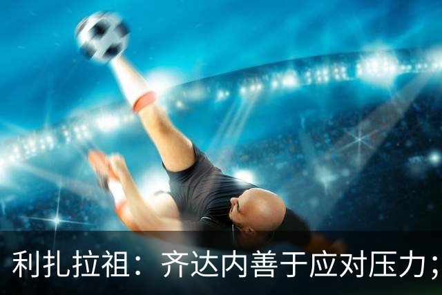 利扎拉祖：齐达内善于应对压力；他在训练后会与球员挨个握手