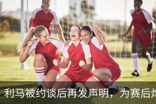 利马被约谈后再发声明，为赛后炮轰曼联高层道歉
