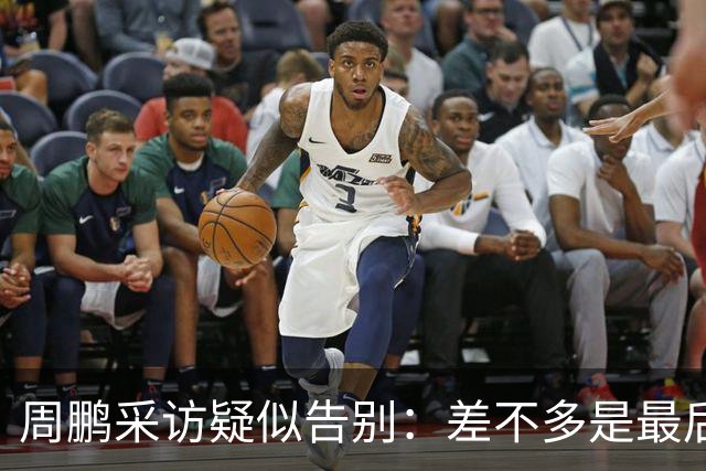 周鹏采访疑似告别：差不多是最后一个赛季，看状态选择要不要继续