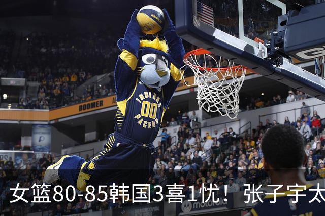 女篮80-85韩国3喜1忧！张子宇太稳，罗欣棫奇兵，就输在三分上！