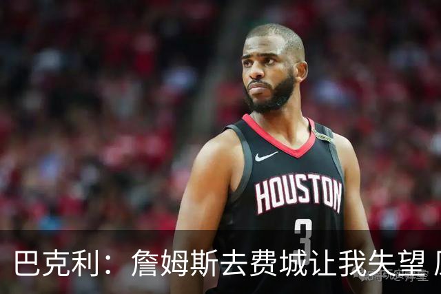 巴克利：詹姆斯去费城让我失望 原本希望他回到骑士结束生涯