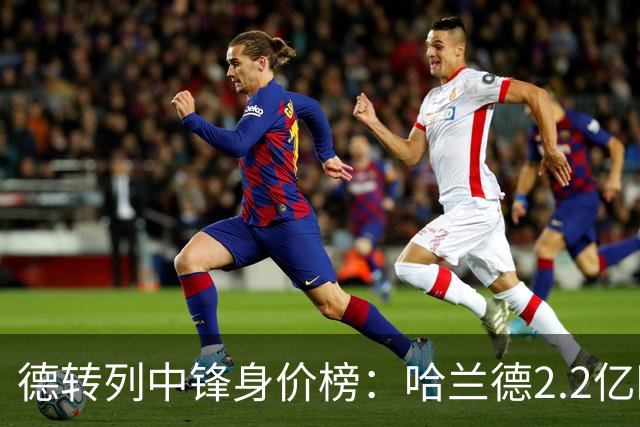 德转列中锋身价榜：哈兰德2.2亿欧居首，姆巴佩2亿欧第二