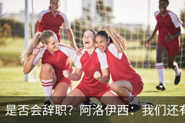 是否会辞职？阿洛伊西：我们还有一场比赛，剩下的赛季后再说