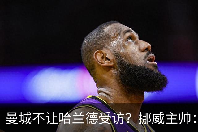 曼城不让哈兰德受访？挪威主帅：曼城没有施压，决定是我做出的