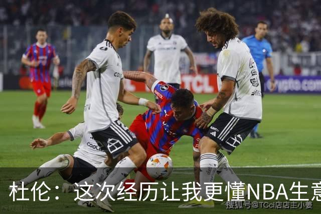 杜伦：这次经历让我更懂NBA生意的一面 没理由因谈很多钱而生气