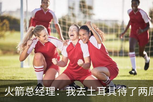 火箭总经理：我去土耳其待了两周，看望申京对我来说非常重要