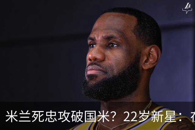 米兰死忠攻破国米？22岁新星：在圣西罗踢球像做梦