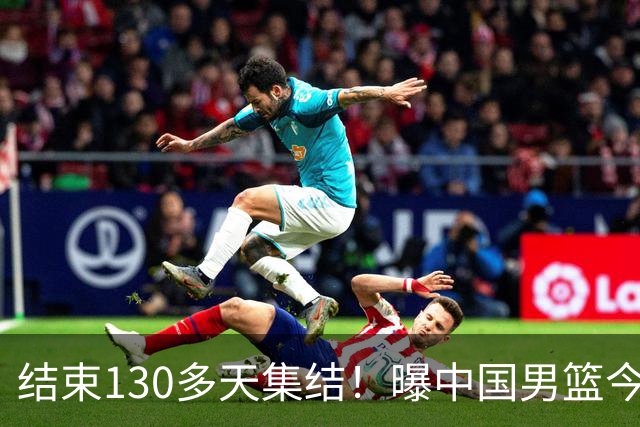 结束130多天集结！曝中国男篮今日启程回国原地解散 全队需写总结