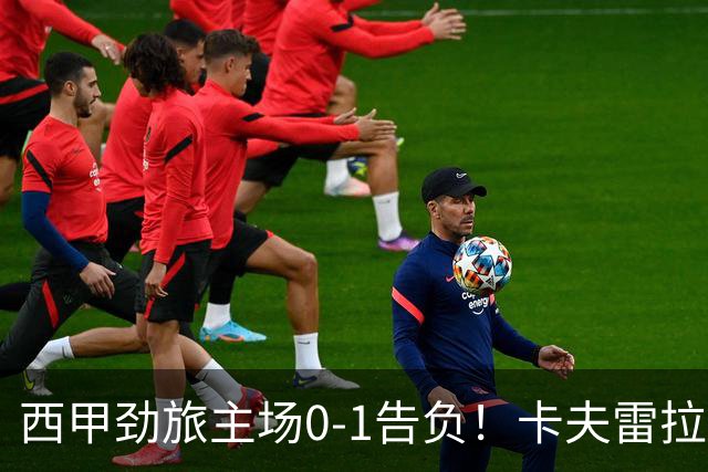 西甲劲旅主场0-1告负！卡夫雷拉一击致命，保级队客场爆冷取胜