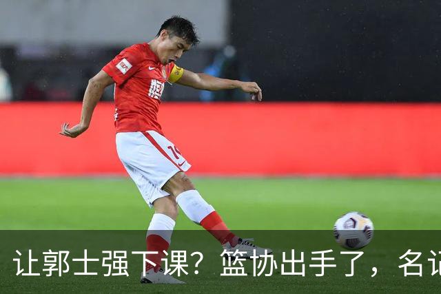 让郭士强下课？篮协出手了，名记：领导发话，让全体人员写总结