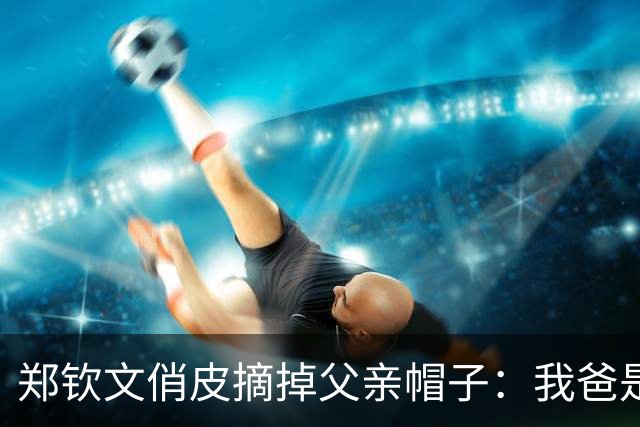 郑钦文俏皮摘掉父亲帽子：我爸是一个很社牛的人，他还是有点东西的