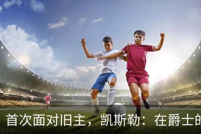 首次面对旧主，凯斯勒：在爵士的岁月对我意义非凡