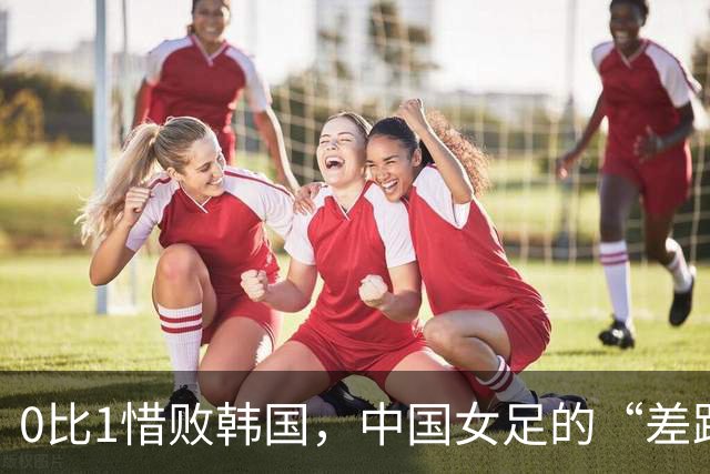 0比1惜败韩国，中国女足的“差距肉眼可见”绝非危言耸听