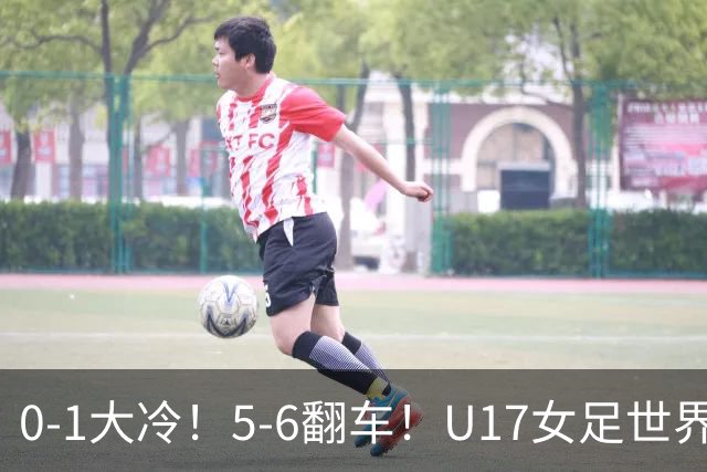 0-1大冷！5-6翻车！U17女足世界杯8强乱了：中国队若赢球将战巴西